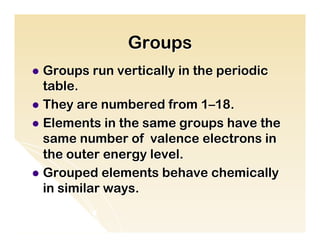 Groups
l  Groups   run vertically in the periodic
    table.
l  They are numbered from 1–18.
l  Elements in the same groups have the
    same number of valence electrons in
    the outer energy level.
l  Grouped elements behave chemically
    in similar ways.
 