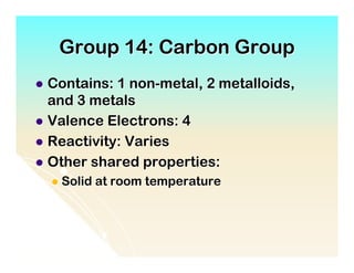 Group 14: Carbon Group
l  Contains: 1 non-metal, 2 metalloids,
    and 3 metals
l  Valence Electrons: 4
l  Reactivity: Varies
l  Other shared properties:
  l  Solid   at room temperature
 