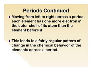Periods Continued
l  Movingfrom left to right across a period,
  each element has one more electron in
  the outer shell of its atom than the
  element before it.

l  This
      leads to a fairly regular pattern of
  change in the chemical behavior of the
  elements across a period.
 