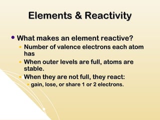 Elements & Reactivity

 What makes an element reactive?
  ●   Number of valence electrons each atom
      has
  ●   When outer levels are full, atoms are
      stable.
  ●   When they are not full, they react:
      ●   gain, lose, or share 1 or 2 electrons.
 