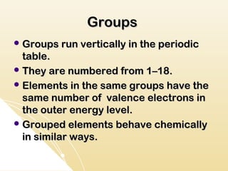 Groups
 Groups run vertically in the periodic
  table.
 They are numbered from 1–18.
 Elements in the same groups have the
  same number of valence electrons in
  the outer energy level.
 Grouped elements behave chemically
  in similar ways.
 