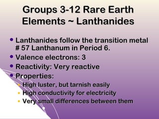 Groups 3-12 Rare Earth
      Elements ~ Lanthanides
 Lanthanides follow the transition metal
  # 57 Lanthanum in Period 6.
 Valence electrons: 3
 Reactivity: Very reactive
 Properties:
  ●   High luster, but tarnish easily
  ●   High conductivity for electricity
  ●   Very small differences between them
 