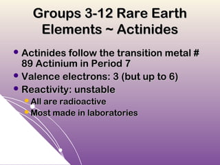 Groups 3-12 Rare Earth
     Elements ~ Actinides
 Actinides follow the transition metal #
  89 Actinium in Period 7
 Valence electrons: 3 (but up to 6)
 Reactivity: unstable
  All are radioactive
  Most made in laboratories
 