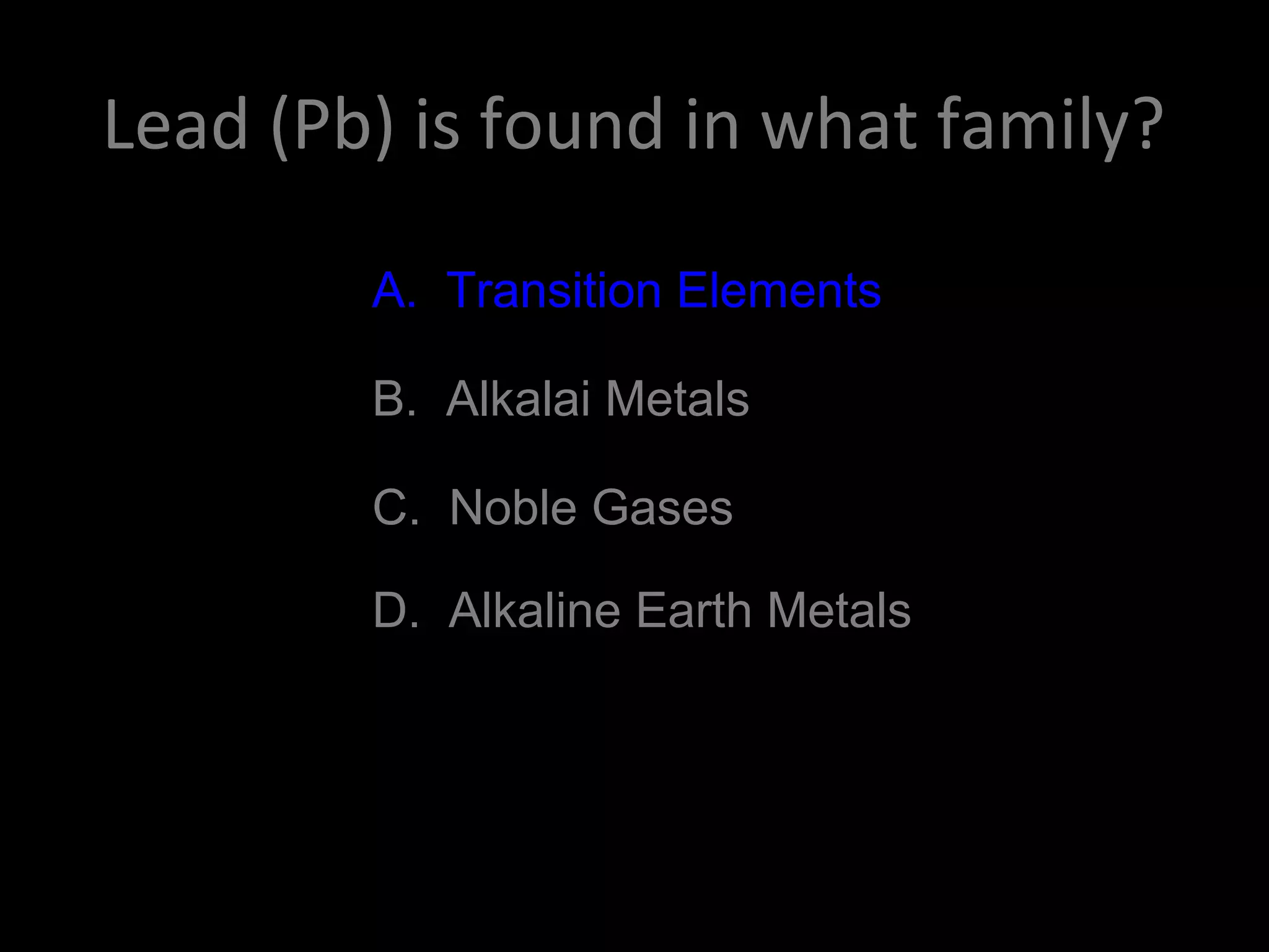 Lead (Pb) is found in what family?
A. Transition Elements
B. Alkalai Metals
C. Noble Gases
D. Alkaline Earth Metals
A. Transition Elements
 
