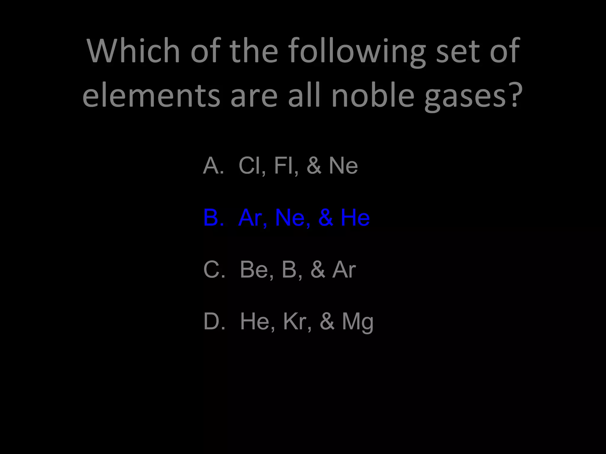 Which of the following set of
elements are all noble gases?
A. Cl, Fl, & Ne
B. Ar, Ne, & He
C. Be, B, & Ar
D. He, Kr, & Mg
B. Ar, Ne, & He
 