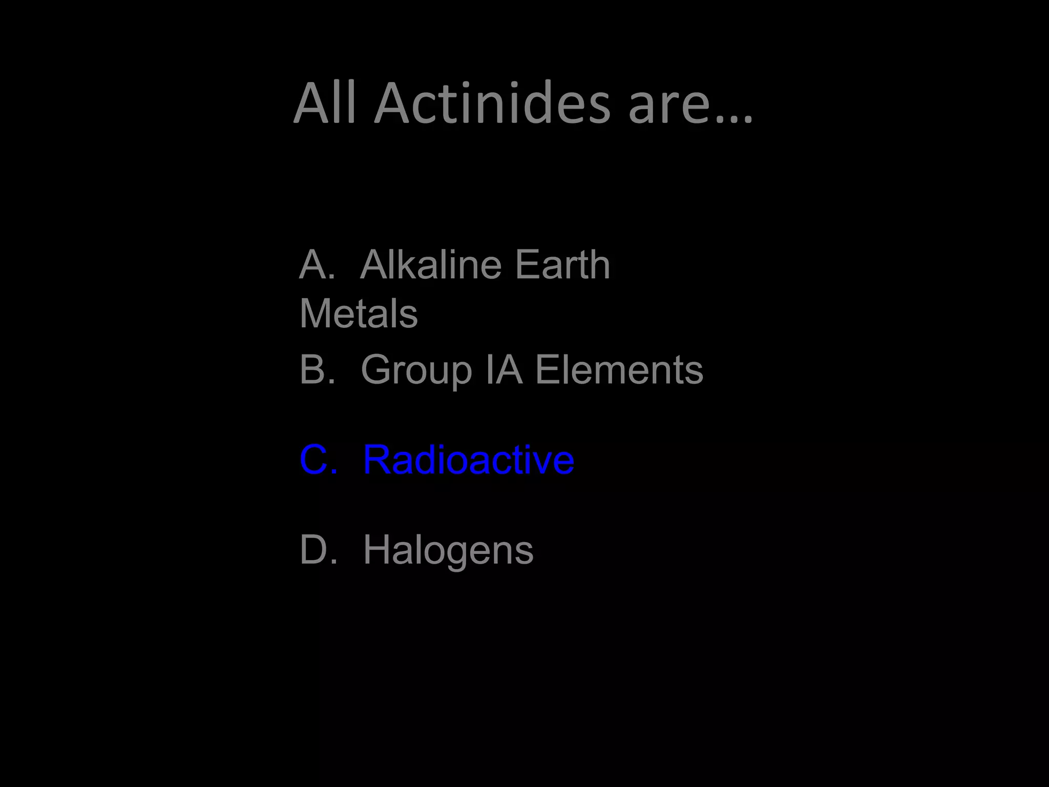 All Actinides are…
A. Alkaline Earth
Metals
B. Group IA Elements
C. Radioactive
D. Halogens
C. Radioactive
 