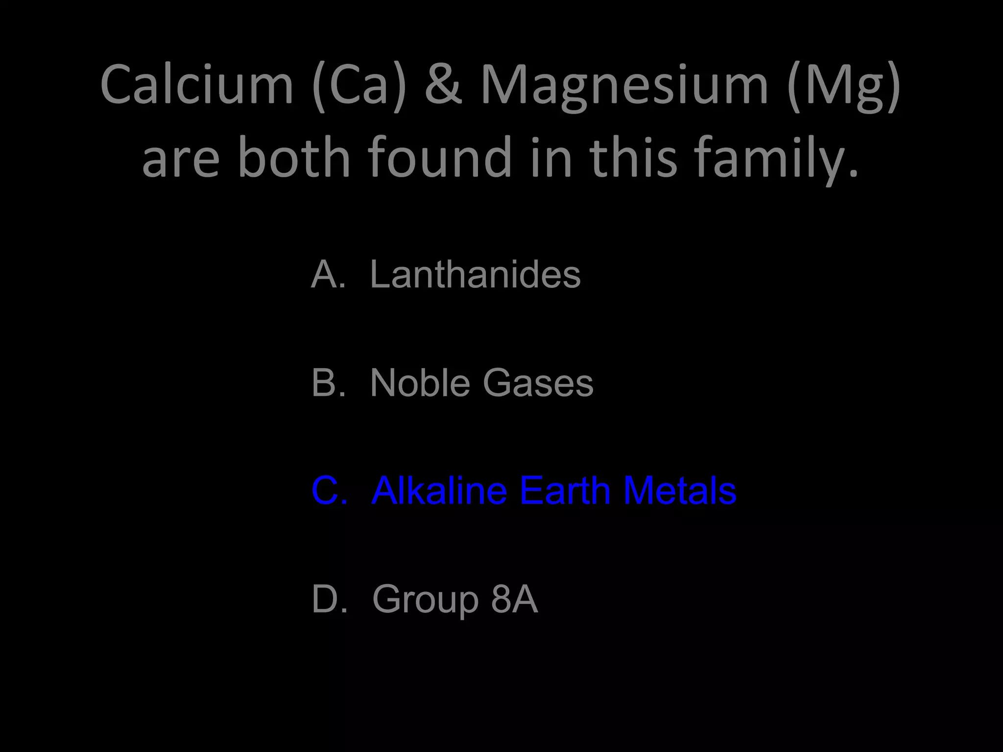 Calcium (Ca) & Magnesium (Mg)
are both found in this family.
A. Lanthanides
B. Noble Gases
C. Alkaline Earth Metals
D. Group 8A
C. Alkaline Earth Metals
 