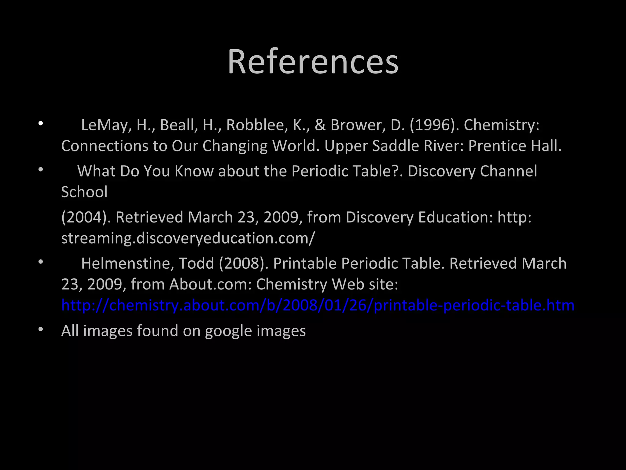 References
• LeMay, H., Beall, H., Robblee, K., & Brower, D. (1996). Chemistry:
Connections to Our Changing World. Upper Saddle River: Prentice Hall.
• What Do You Know about the Periodic Table?. Discovery Channel
School
(2004). Retrieved March 23, 2009, from Discovery Education: http:
streaming.discoveryeducation.com/
• Helmenstine, Todd (2008). Printable Periodic Table. Retrieved March
23, 2009, from About.com: Chemistry Web site:
http://chemistry.about.com/b/2008/01/26/printable-periodic-table.htm
• All images found on google images
 