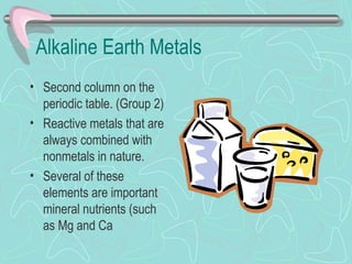 Alkaline Earth Metals
• Second column on the
  periodic table. (Group 2)
• Reactive metals that are
  always combined with
  nonmetals in nature.
• Several of these
  elements are important
  mineral nutrients (such
  as Mg and Ca
 