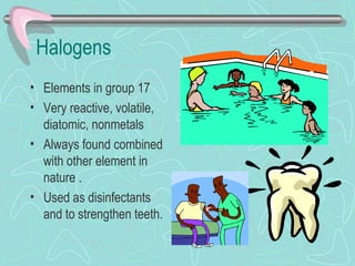 Halogens
• Elements in group 17
• Very reactive, volatile,
  diatomic, nonmetals
• Always found combined
  with other element in
  nature .
• Used as disinfectants
  and to strengthen teeth.
 