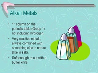Alkali Metals
• 1st column on the
  periodic table (Group 1)
  not including hydrogen.
• Very reactive metals,
  always combined with
  something else in nature
  (like in salt).
• Soft enough to cut with a
  butter knife
 