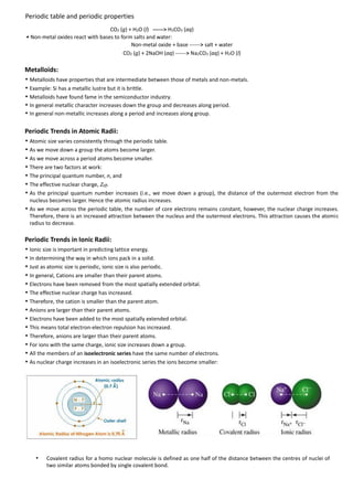 Periodic table and periodic properties
CO2 (g) + H2O (l) ------> H2CO3 (aq)
• Non-metal oxides react with bases to form salts and water:
Non-metal oxide + base ------> salt + water
CO2 (g) + 2NaOH (aq) ------> Na2CO3 (aq) + H2O (l)

Metalloids:
• Metalloids have properties that are intermediate between those of metals and non-metals.
• Example: Si has a metallic lustre but it is brittle.
• Metalloids have found fame in the semiconductor industry.
• In general metallic character increases down the group and decreases along period.
• In general non-metallic increases along a period and increases along group.
Periodic Trends in Atomic Radii:
• Atomic size varies consistently through the periodic table.
• As we move down a group the atoms become larger.
• As we move across a period atoms become smaller.
• There are two factors at work:
• The principal quantum number, n, and
• The effective nuclear charge, Zeff.
• As the principal quantum number increases (i.e., we move down a group), the distance of the outermost electron from the
nucleus becomes larger. Hence the atomic radius increases.

• As we move across the periodic table, the number of core electrons remains constant, however, the nuclear charge increases.
Therefore, there is an increased attraction between the nucleus and the outermost electrons. This attraction causes the atomic
radius to decrease.

Periodic Trends in Ionic Radii:
• Ionic size is important in predicting lattice energy.
• In determining the way in which ions pack in a solid.
• Just as atomic size is periodic, ionic size is also periodic.
• In general, Cations are smaller than their parent atoms.
• Electrons have been removed from the most spatially extended orbital.
• The effective nuclear charge has increased.
• Therefore, the cation is smaller than the parent atom.
• Anions are larger than their parent atoms.
• Electrons have been added to the most spatially extended orbital.
• This means total electron-electron repulsion has increased.
• Therefore, anions are larger than their parent atoms.
• For ions with the same charge, ionic size increases down a group.
• All the members of an isoelectronic series have the same number of electrons.
• As nuclear charge increases in an isoelectronic series the ions become smaller:

•

Covalent radius for a homo nuclear molecule is defined as one half of the distance between the centres of nuclei of
two similar atoms bonded by single covalent bond.

 
