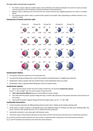 Periodic table and periodic properties
•
•
•

For hetero nuclear molecule covalent radius may be defined as the distance between the centre of nucleus of atom
and mean position of the shared pair of electrons between the bonded atoms.
Metallic radius is defined as the one half of the inter-nuclear distance two neighbouring atoms of a metal in a metallic
lattice.
For simplicity term atomic radius is used for both covalent and metallic radius depending on whether element is nonmetal or a metal.

Comparison of atomic and ionic radii:

Vanderwaal’s Radius:
 It is used for molecular substances in the solid state only.
 It is half of the distance between the nuclei of two adjacent nonbonded atoms in neighbouring molecules.
 Vanderwaal's radius is greater than the covalent radius as the Vanderwaal's forces are weak.
 Vanderwaal's radius is approximately 40% greater than the covalent radius
Isoelectronic species:
 Atoms and ions which contain the same number of electrons, we call them isoelectronic species.
E.g: O2–, F–, Na+ and Mg2+ have the same number of electrons (10).
 Their radii would be different because of their different nuclear charges.
 The cation with the greater positive charge will have a smaller radius because of the greater attraction of the electrons to
the nucleus.
 Anion with the greater negative charge will have the larger radius, e.g. O 2–> F–> Na+> Mg2+

Lanthanide Contraction:
 In inner transition elements the differentiating electron enters into ‘f’ orbitals of the antepenultimate shell.
 As the atomic number increases in lanthanides due to the dispersed shape of f-orbitals and their poor shielding effect the
atomic and ionic radii steadily decrease. This is called lanthanide contraction.

 Lanthanide contraction is also observed in 5d transition series.
 The atomic radius of 5d transition elements are very close to those of 4d transition elements due to Lanthanide contraction.
As a result 4d and 5d transition elements are more similar in properties when compared to 3d and 4d transition elements
E.g. Zr and Hf resemble most closed to each other than other elements.

 