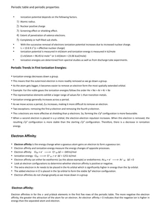 Periodic table and periodic properties
•

Ionization potential depends on the following factors.

1) Atomic radius.
2) Nuclear positive charge
3) Screening effect or shielding effect.
4) Extent of penetration of valence electrons.
5) Completely or half-filled sub shells.

•
•
•

With the successive removal of electrons ionization potential increases due to increased nuclear charge.
I1 = 13.6 X z2 (z = effective nuclear charge)
Ionization potential is measured in eV/atom and ionization energy is measured in kJ/mole
(1 eV/atom = 96.45 kJ mole–1 or 1 eV/atom = 23.06 kcal/mole)

•

Ionization energies are determined from spectral studies as well as from discharge tube experiments.

Periodic Trends in First Ionization Energies:
• Ionization energy decreases down a group.
• This means that the outermost electron is more readily removed as we go down a group.
• As the atom gets bigger, it becomes easier to remove an electron form the most spatially extended orbital.
• Example: For the noble gases the ionization energies follow the order He > Ne > Ar > Kr > Xe
• The representative elements exhibit a larger range of values for I1 than transition metals.
• Ionization energy generally increases across a period.
• As we move across a period, Zeff increases, making it more difficult to remove an electron.
• Two exceptions: removing the first p electron and removing the fourth p electron.
• The s electrons are more effective at shielding than p electrons. So, forming the s2p0 configuration is more favourable.
• When a second electron is placed in a p orbital, the electron-electron repulsion increases. When this electron is removed, the
resulting s2p3 configuration is more stable than the starting s2p4 configuration. Therefore, there is a decrease in ionization
energy.

Electron Affinity:
•
•
•
•
•
•
•
•
•

Electron affinity is the energy change when a gaseous atom gains an electron to form a gaseous ion:
Electron affinity and ionization energy measure the energy changes of opposite processes.
Electron affinity: Cl(g) + e– ------> Cl– (g) ΔE = –349 kJ/mol
Ionization energy: Cl(g) ------> Cl+ (g ) + e– ΔE = 1251 kJ/mol
Electron affinity can either be exothermic (as the above example) or endothermic: Ar (g) + e– ------> Ar– (g) ΔE > 0
Look at electron configurations to determine whether electron affinity is positive or negative.
The extra electron in Ar needs to be placed in the 4s orbital which is significantly higher in energy than the 3p orbital.
The added electron in Cl is placed in the 3p orbital to form the stable 3p6 electron configuration.
Electron affinities do not change greatly as we move down in a group

Electron affinity:
Electron affinities in for the s- and p-block elements in the first five rows of the periodic table. The more negative the electron
affinity, the greater the attraction of the atom for an electron. An electron affinity > 0 indicates that the negative ion is higher in
energy than the separated atom and electron.

 