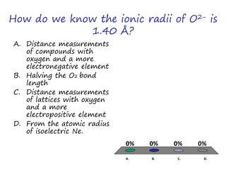How do we know the ionic radii of O2− is
1.40 Å?
A. Distance measurements
of compounds with
oxygen and a more
electronegative element
B. Halving the O2 bond
length
C. Distance measurements
of lattices with oxygen
and a more
electropositive element
D. From the atomic radius
of isoelectric Ne.
A. B. C. D.
0% 0%0%0%
 