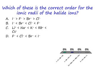 Which of these is the correct order for the
ionic radii of the halide ions?
A. I- > F- > Br- > Cl-
B. I- < Br- < Cl- < F-
C. Li+ < Na+ < K+ < Rb+ <
Cs+
D. F- < Cl- < Br- < I-
I->
F->
Br->
Cl-
I-<
Br-<Cl-<
F-
Li+
<
Na+
<
K+
<
Rb+
<
Cs+
F-<
Cl-<
Br-<
I-
0% 0%0%0%
 