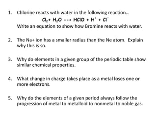 1. Chlorine reacts with water in the following reaction…

    Write an equation to show how Bromine reacts with water.

2. The Na+ ion has a smaller radius than the Ne atom. Explain
   why this is so.

3. Why do elements in a given group of the periodic table show
   similar chemical properties.

4. What change in charge takes place as a metal loses one or
   more electrons.

5. Why do the elements of a given period always follow the
   progression of metal to metalloid to nonmetal to noble gas.
 