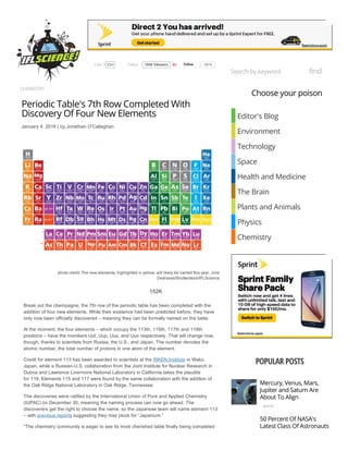 CHEMISTRY
Periodic Table's 7th Row Completed With
Discovery Of Four New Elements
January 4, 2016 | by Jonathan O'Callaghan
photo credit: The new elements, highlighted in yellow, will likely be named this year. Julie
Deshaies/Shutterstock/IFLScience
       
Break out the champagne; the 7th row of the periodic table has been completed with the
addition of four new elements. While their existence had been predicted before, they have
only now been officially discovered – meaning they can be formally named on the table.
At the moment, the four elements – which occupy the 113th, 115th, 117th and 118th
positions – have the monikers Uut, Uup, Uus, and Uuo respectively. That will change now,
though, thanks to scientists from Russia, the U.S., and Japan. The number denotes the
atomic number, the total number of protons in one atom of the element.
Credit for element 113 has been awarded to scientists at the RIKEN Institute in Wako,
Japan, while a Russian­U.S. collaboration from the Joint Institute for Nuclear Research in
Dubna and Lawrence Livermore National Laboratory in California takes the plaudits
for 118. Elements 115 and 117 were found by the same collaboration with the addition of
the Oak Ridge National Laboratory in Oak Ridge, Tennessee.
The discoveries were ratified by the International Union of Pure and Applied Chemistry
(IUPAC) on December 30, meaning the naming process can now go ahead. The
discoverers get the right to choose the name, so the Japanese team will name element 113
– with previous reports suggesting they may pluck for “Japanium.”
“The chemistry community is eager to see its most cherished table finally being completed
space
Choose your poison
Editor's Blog
Environment
Technology
Space
Health and Medicine
The Brain
Plants and Animals
Physics
Chemistry
POPULAR POSTS
Mercury, Venus, Mars,
Jupiter and Saturn Are
About To Align
50 Percent Of NASA's
Latest Class Of Astronauts
Is Female
Search by keyword find
  Follow 185K followers
  Follow 581k23mLike
152K
 