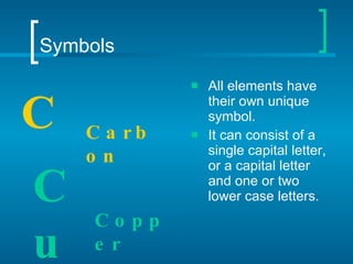 Symbols All elements have their own unique symbol. It can consist of a single capital letter, or a capital letter and one or two lower case letters. C Carbon Cu Copper 