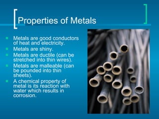 Properties of Metals Metals are good conductors of heat and electricity. Metals are shiny. Metals are ductile (can be stretched into thin wires). Metals are malleable (can be pounded into thin sheets). A chemical property of metal is its reaction with water which results in corrosion. 