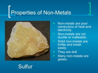 Properties of Non-Metals Non-metals are poor conductors of heat and electricity. Non-metals are not ductile or malleable. Solid non-metals are brittle and break easily. They are dull. Many non-metals are gases. Sulfur 