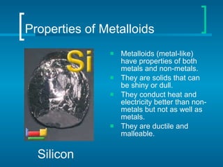 Properties of Metalloids Metalloids (metal-like) have properties of both metals and non-metals. They are solids that can be shiny or dull. They conduct heat and electricity better than non-metals but not as well as metals. They are ductile and malleable. Silicon 