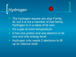 Hydrogen The hydrogen square sits atop Family AI, but it is not a member of that family. Hydrogen is in a class of its own. It’s a gas at room temperature. It has one proton and one electron in its one and only energy level. Hydrogen only needs 2 electrons to fill up its valence shell. 