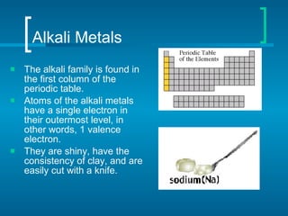 Alkali Metals The alkali family is found in the first column of the periodic table. Atoms of the alkali metals have a single electron in their outermost level, in other words, 1 valence electron. They are shiny, have the consistency of clay, and are easily cut with a knife. 