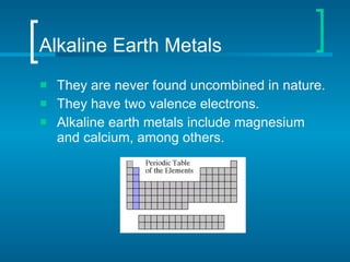 Alkaline Earth Metals They are never found uncombined in nature. They have two valence electrons. Alkaline earth metals include magnesium and calcium, among others. 