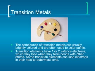 Transition Metals The compounds of transition metals are usually brightly colored and are often used to color paints. Transition elements have 1 or 2 valence electrons, which they lose when they form bonds with other atoms. Some transition elements can lose electrons in their next-to-outermost level. 