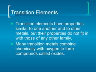 Transition Elements Transition elements   have properties similar to one another and to other metals, but their properties do not fit in with those of any other family.  Many transition metals combine chemically with oxygen to form compounds called oxides.  