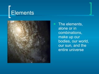 Elements The elements, alone or in combinations, make up our bodies, our world, our sun, and the entire universe 
