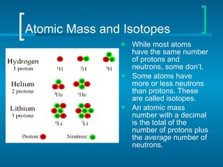 Atomic Mass and Isotopes While most atoms have the same number of protons and neutrons, some don’t. Some atoms have more or less neutrons than protons. These are called isotopes.  An atomic mass number with a decimal is the total of the number of protons plus the  average  number of neutrons. 