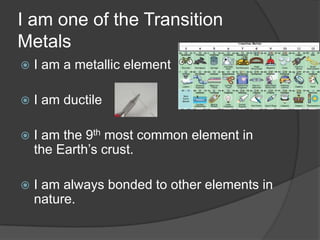 I am one of the Transition
Metals
   I am a metallic element

   I am ductile

   I am the 9th most common element in
    the Earth’s crust.

   I am always bonded to other elements in
    nature.
 