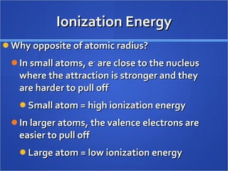 Ionization Energy Why opposite of atomic radius? In small atoms, e -  are close to the nucleus where the attraction is stronger and they are harder to pull off Small atom = high ionization energy In larger atoms, the valence electrons are easier to pull off Large atom = low ionization energy 