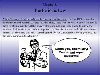 Chapter 5: The Periodic Law A brief history of the periodic table (put on your fun hats) : Before 1860, more than 60 elements had been discovered. At that time, there was no way to know the atomic mass or atomic number of the known elements, nor was there a way to know the number of atoms in a particular compound. Different chemists used different atomic masses for the same elements, resulting in different compositions being proposed for the same compounds. Madness! Damn you, chemistry! You do  not  equal awesome! 