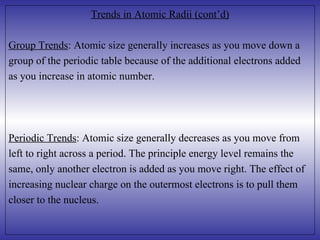 Trends in Atomic Radii (cont’d) Group Trends : Atomic size generally increases as you move down a  group of the periodic table because of the additional electrons added as you increase in atomic number. Periodic Trends : Atomic size generally decreases as you move from  left to right across a period. The principle energy level remains the  same, only another electron is added as you move right. The effect of increasing nuclear charge on the outermost electrons is to pull them closer to the nucleus.  