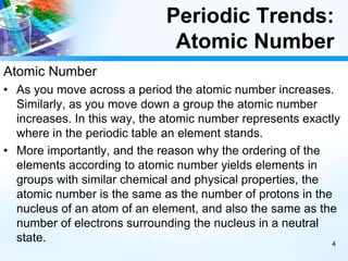 Periodic Trends:
Atomic Number
Atomic Number
• As you move across a period the atomic number increases.
Similarly, as you move down a group the atomic number
increases. In this way, the atomic number represents exactly
where in the periodic table an element stands.
• More importantly, and the reason why the ordering of the
elements according to atomic number yields elements in
groups with similar chemical and physical properties, the
atomic number is the same as the number of protons in the
nucleus of an atom of an element, and also the same as the
number of electrons surrounding the nucleus in a neutral
state. 4
 