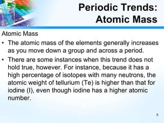 Periodic Trends:
Atomic Mass
Atomic Mass
• The atomic mass of the elements generally increases
as you move down a group and across a period.
• There are some instances when this trend does not
hold true, however. For instance, because it has a
high percentage of isotopes with many neutrons, the
atomic weight of tellurium (Te) is higher than that for
iodine (I), even though iodine has a higher atomic
number.
5
 