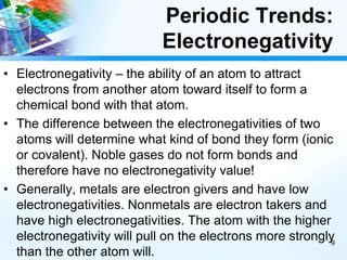 Periodic Trends:
Electronegativity
• Electronegativity – the ability of an atom to attract
electrons from another atom toward itself to form a
chemical bond with that atom.
• The difference between the electronegativities of two
atoms will determine what kind of bond they form (ionic
or covalent). Noble gases do not form bonds and
therefore have no electronegativity value!
• Generally, metals are electron givers and have low
electronegativities. Nonmetals are electron takers and
have high electronegativities. The atom with the higher
electronegativity will pull on the electrons more strongly
than the other atom will.
9
 