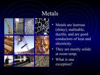 Metals
• Metals are lustrous
(shiny), malleable,
ductile, and are good
conductors of heat and
electricity.
• They are mostly solids
at room temp.
• What is one
exception?
 