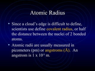 Atomic Radius
• Since a cloud’s edge is difficult to define,
scientists use define covalent radius, or half
the distance between the nuclei of 2 bonded
atoms.
• Atomic radii are usually measured in
picometers (pm) or angstroms (Å). An
angstrom is 1 x 10-10
m.
 