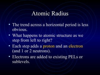 Atomic Radius
• The trend across a horizontal period is less
obvious.
• What happens to atomic structure as we
step from left to right?
• Each step adds a proton and an electron
(and 1 or 2 neutrons).
• Electrons are added to existing PELs or
sublevels.
 