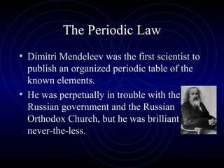 The Periodic Law
• Dimitri Mendeleev was the first scientist to
publish an organized periodic table of the
known elements.
• He was perpetually in trouble with the
Russian government and the Russian
Orthodox Church, but he was brilliant
never-the-less.
 