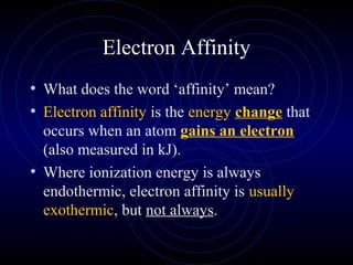 Electron Affinity
• What does the word ‘affinity’ mean?
• Electron affinity is the energy change that
occurs when an atom gains an electron
(also measured in kJ).
• Where ionization energy is always
endothermic, electron affinity is usually
exothermic, but not always.
 