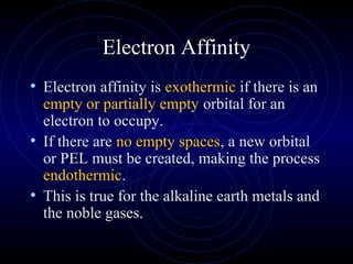 Electron Affinity
• Electron affinity is exothermic if there is an
empty or partially empty orbital for an
electron to occupy.
• If there are no empty spaces, a new orbital
or PEL must be created, making the process
endothermic.
• This is true for the alkaline earth metals and
the noble gases.
 