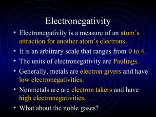 Electronegativity
• Electronegativity is a measure of an atom’s
attraction for another atom’s electrons.
• It is an arbitrary scale that ranges from 0 to 4.
• The units of electronegativity are Paulings.
• Generally, metals are electron givers and have
low electronegativities.
• Nonmetals are are electron takers and have
high electronegativities.
• What about the noble gases?
 