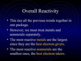 Overall Reactivity
• This ties all the previous trends together in
one package.
• However, we must treat metals and
nonmetals separately.
• The most reactive metals are the largest
since they are the best electron givers.
• The most reactive nonmetals are the
smallest ones, the best electron takers.
 
