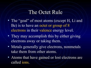 The Octet Rule
• The “goal” of most atoms (except H, Li and
Be) is to have an octet or group of 8
electrons in their valence energy level.
• They may accomplish this by either giving
electrons away or taking them.
• Metals generally give electrons, nonmetals
take them from other atoms.
• Atoms that have gained or lost electrons are
called ions.
 