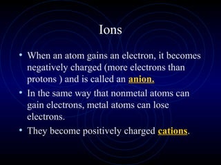 Ions
• When an atom gains an electron, it becomes
negatively charged (more electrons than
protons ) and is called an anion.
• In the same way that nonmetal atoms can
gain electrons, metal atoms can lose
electrons.
• They become positively charged cations.
 
